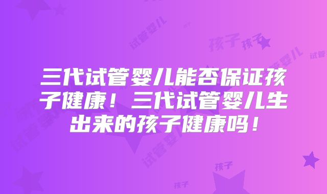 三代试管婴儿能否保证孩子健康！三代试管婴儿生出来的孩子健康吗！