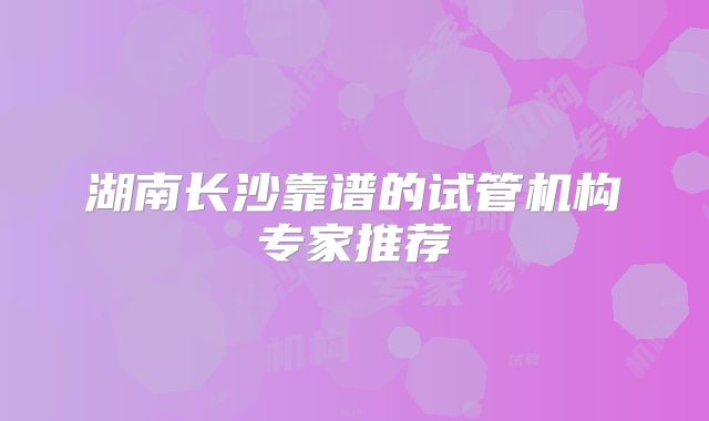 湖南长沙靠谱的试管机构专家推荐