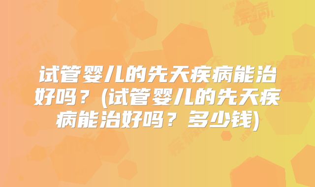试管婴儿的先天疾病能治好吗？(试管婴儿的先天疾病能治好吗？多少钱)
