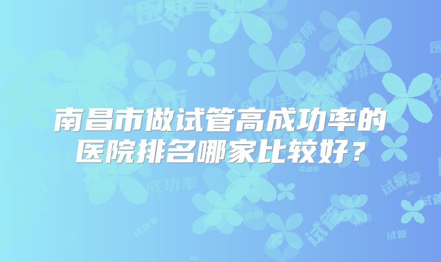 南昌市做试管高成功率的医院排名哪家比较好？