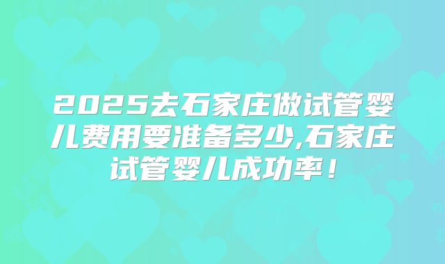 2025去石家庄做试管婴儿费用要准备多少,石家庄试管婴儿成功率！