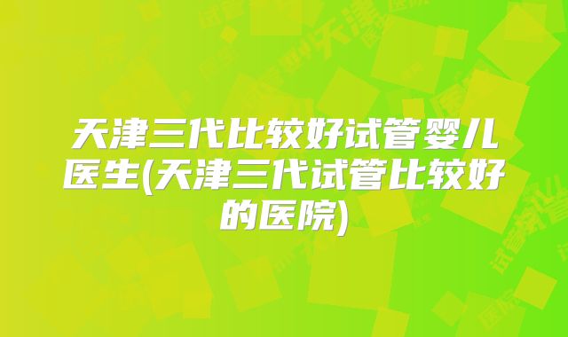 天津三代比较好试管婴儿医生(天津三代试管比较好的医院)
