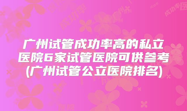 广州试管成功率高的私立医院6家试管医院可供参考(广州试管公立医院排名)