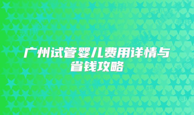 广州试管婴儿费用详情与省钱攻略