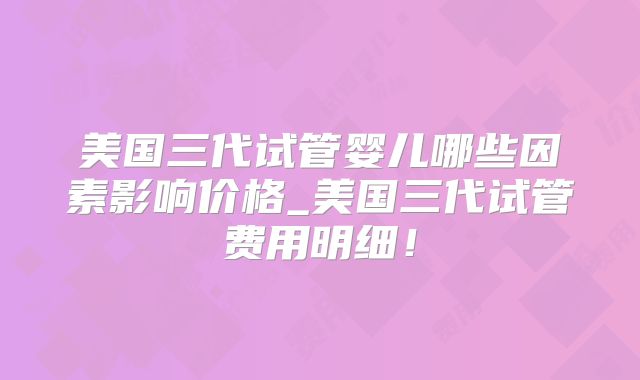 美国三代试管婴儿哪些因素影响价格_美国三代试管费用明细！