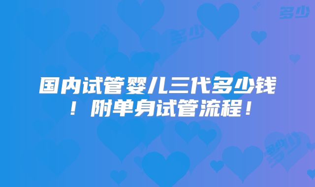 国内试管婴儿三代多少钱！附单身试管流程！