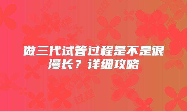 做三代试管过程是不是很漫长？详细攻略
