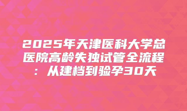 2025年天津医科大学总医院高龄失独试管全流程：从建档到验孕30天