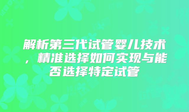 解析第三代试管婴儿技术，精准选择如何实现与能否选择特定试管