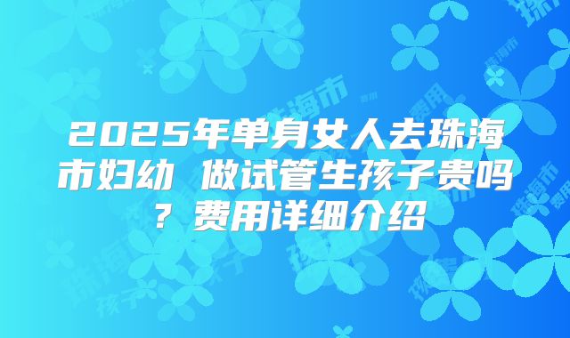 2025年单身女人去珠海市妇幼 做试管生孩子贵吗？费用详细介绍