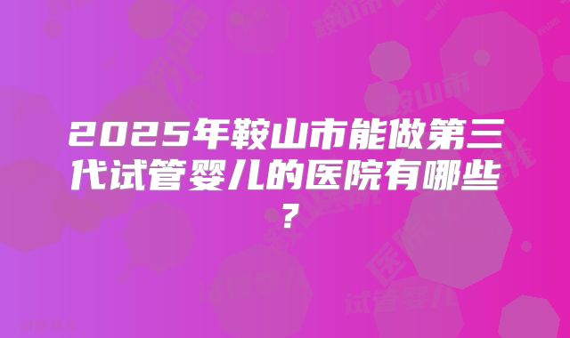 2025年鞍山市能做第三代试管婴儿的医院有哪些？