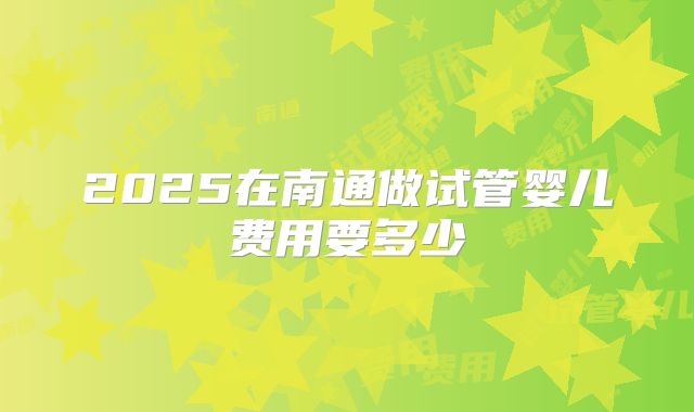 2025在南通做试管婴儿费用要多少