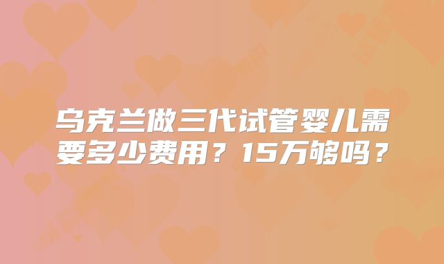 乌克兰做三代试管婴儿需要多少费用?15万够吗?