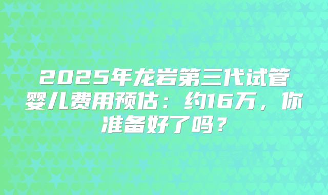 2025年龙岩第三代试管婴儿费用预估：约16万，你准备好了吗？