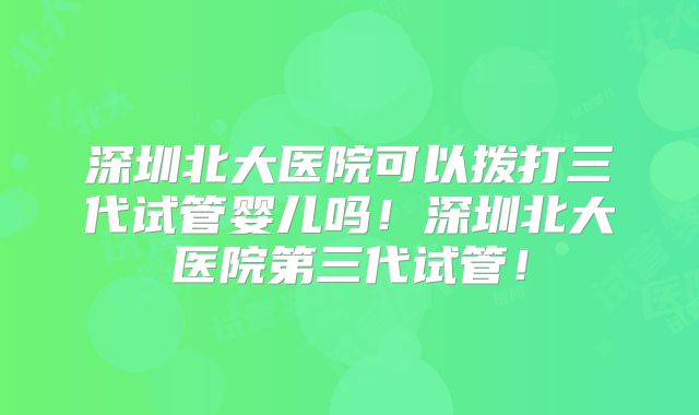深圳北大医院可以拨打三代试管婴儿吗！深圳北大医院第三代试管！