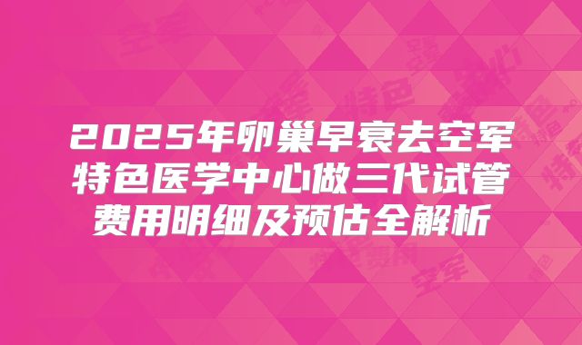 2025年卵巢早衰去空军特色医学中心做三代试管费用明细及预估全解析