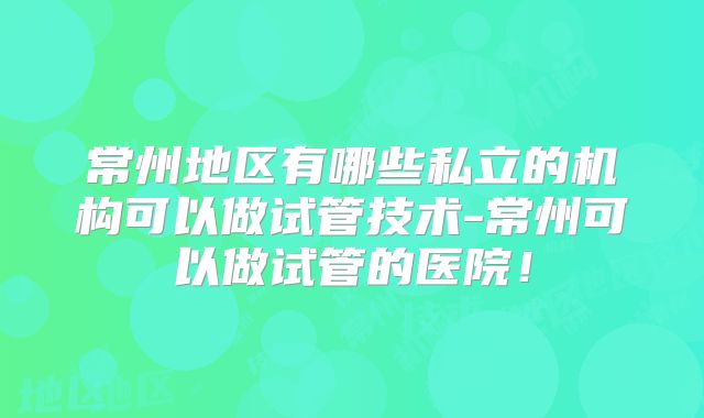 常州地区有哪些私立的机构可以做试管技术-常州可以做试管的医院!