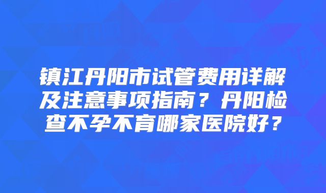 镇江丹阳市试管费用详解及注意事项指南？丹阳检查不孕不育哪家医院好？