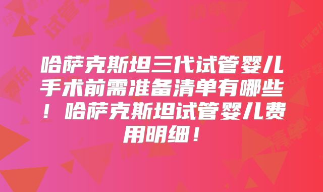 哈萨克斯坦三代试管婴儿手术前需准备清单有哪些！哈萨克斯坦试管婴儿费用明细！