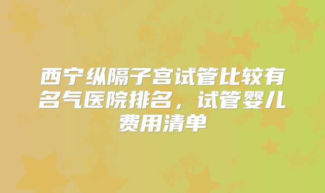 西宁纵隔子宫试管比较有名气医院排名，试管婴儿费用清单