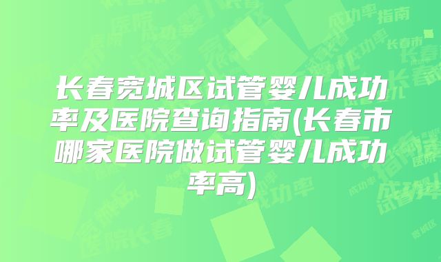 长春宽城区试管婴儿成功率及医院查询指南(长春市哪家医院做试管婴儿成功率高)
