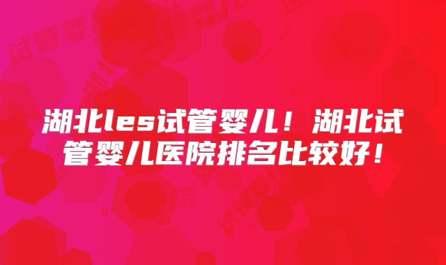 湖北les试管婴儿!湖北试管婴儿医院排名比较好!