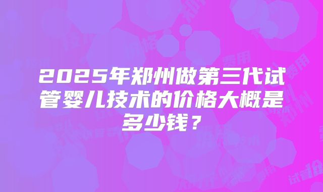 2025年郑州做第三代试管婴儿技术的价格大概是多少钱？