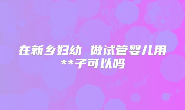 在新乡妇幼 做试管婴儿用**子可以吗
