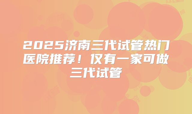 2025济南三代试管热门医院推荐！仅有一家可做三代试管