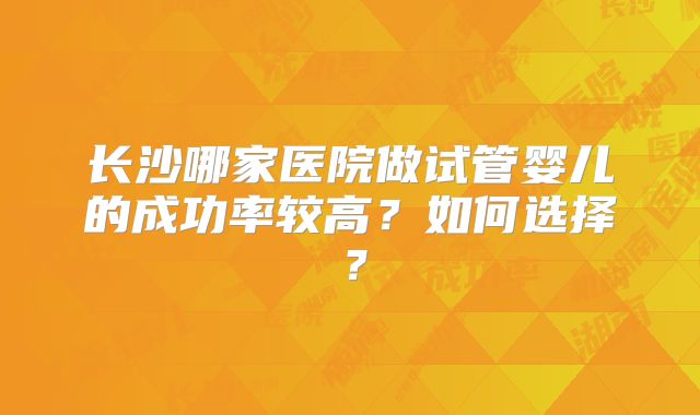 长沙哪家医院做试管婴儿的成功率较高?如何选择?