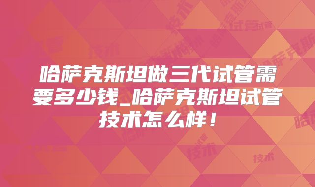 哈萨克斯坦做三代试管需要多少钱_哈萨克斯坦试管技术怎么样!