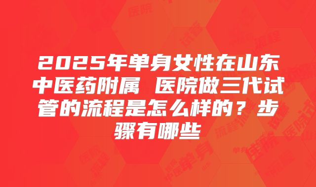 2025年单身女性在山东中医药附属 医院做三代试管的流程是怎么样的？步骤有哪些