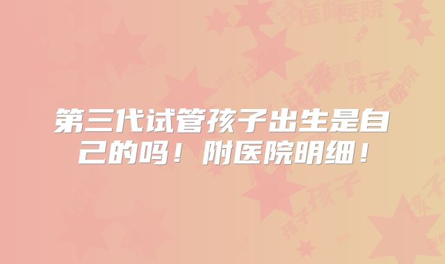 第三代试管孩子出生是自己的吗！附医院明细！