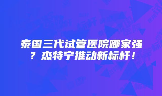 泰国三代试管医院哪家强？杰特宁推动新标杆！