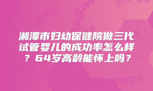 湘潭市妇幼保健院做三代试管婴儿的成功率怎么样？64岁高龄能怀上吗？