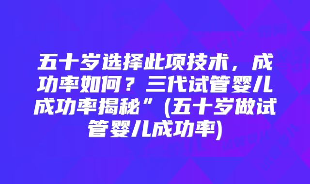 五十岁选择此项技术，成功率如何？三代试管婴儿成功率揭秘”(五十岁做试管婴儿成功率)