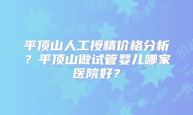 平顶山人工授精价格分析?平顶山做试管婴儿哪家医院好?