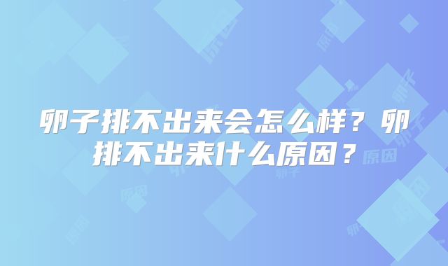 卵子排不出来会怎么样?卵排不出来什么原因?