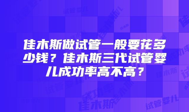 佳木斯做试管一般要花多少钱？佳木斯三代试管婴儿成功率高不高？