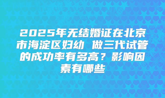 2025年无结婚证在北京市海淀区妇幼 做三代试管的成功率有多高？影响因素有哪些