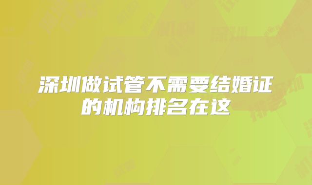 深圳做试管不需要结婚证的机构排名在这
