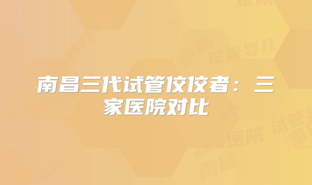 南昌三代试管佼佼者：三家医院对比