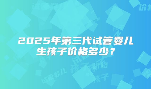 2025年第三代试管婴儿生孩子价格多少?