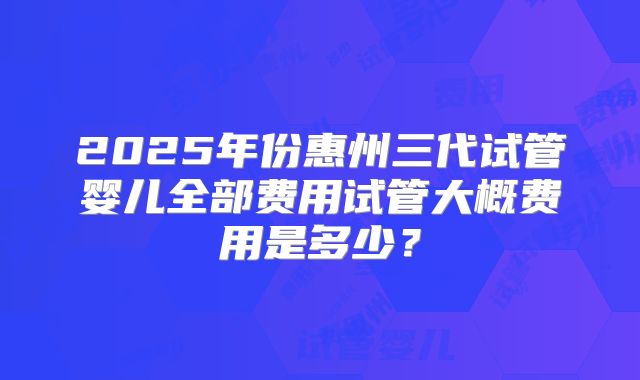 2025年份惠州三代试管婴儿全部费用试管大概费用是多少?