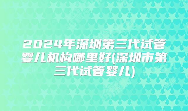2024年深圳第三代试管婴儿机构哪里好(深圳市第三代试管婴儿)