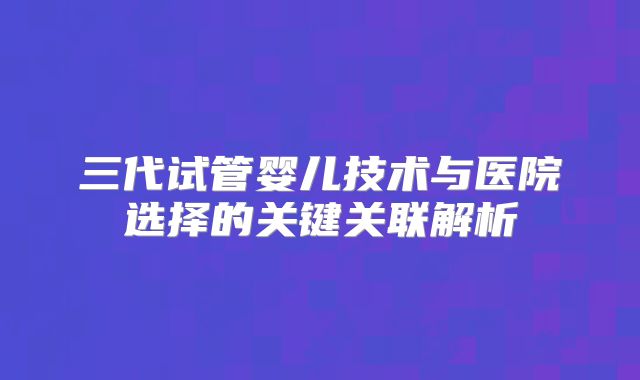 三代试管婴儿技术与医院选择的关键关联解析