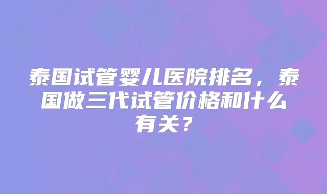 泰国试管婴儿医院排名，泰国做三代试管价格和什么有关？