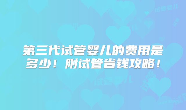 第三代试管婴儿的费用是多少！附试管省钱攻略！