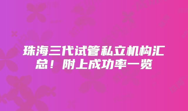 珠海三代试管私立机构汇总!附上成功率一览