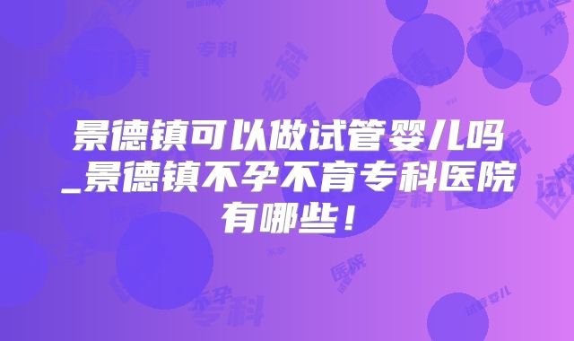 景德镇可以做试管婴儿吗_景德镇不孕不育专科医院有哪些！